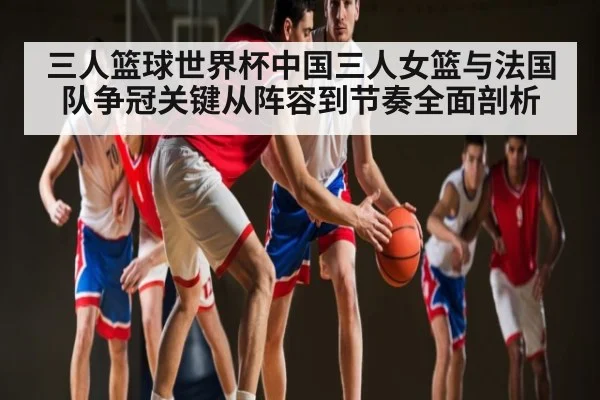 三人篮球世界杯中国三人女篮与法国队争冠关键从阵容到节奏全面剖析